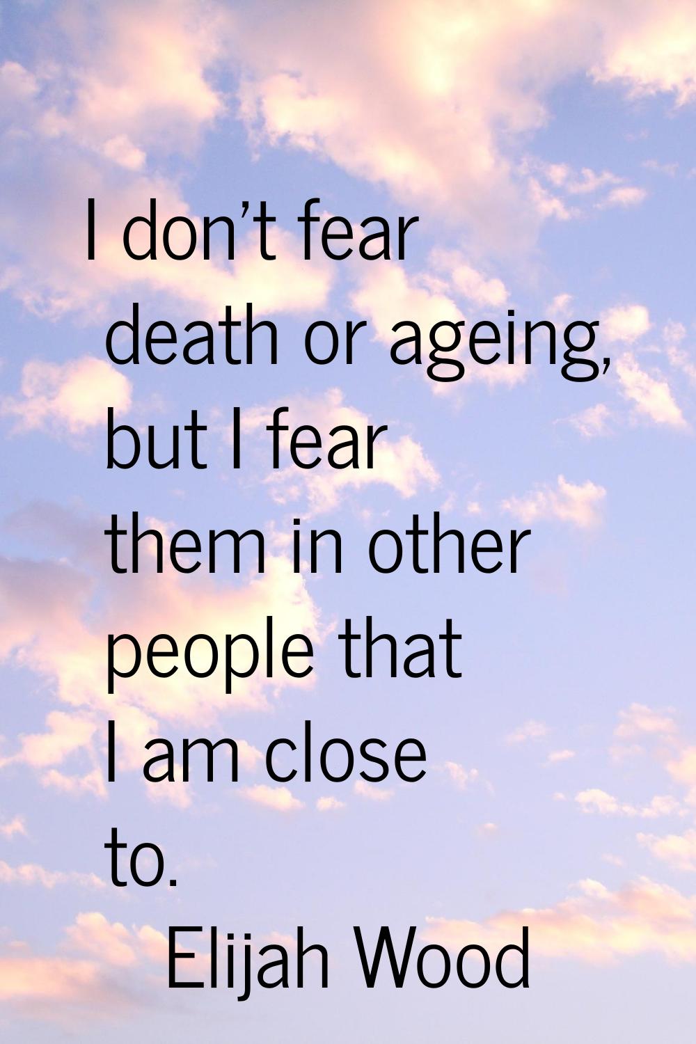 I don't fear death or ageing, but I fear them in other people that I am close to.