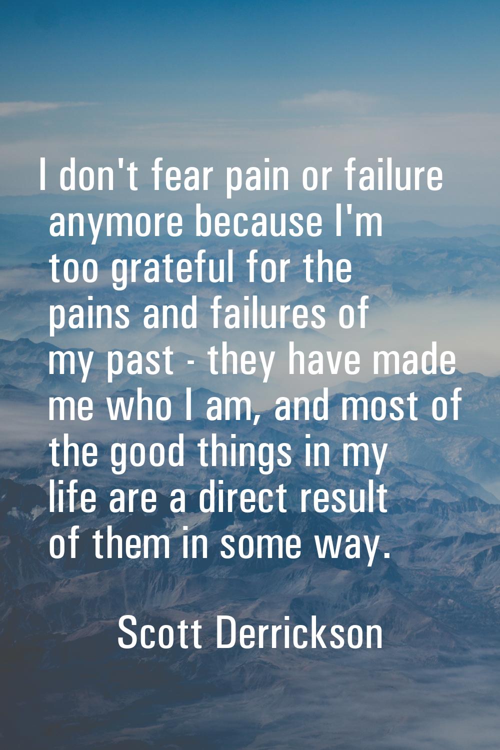 I don't fear pain or failure anymore because I'm too grateful for the pains and failures of my past