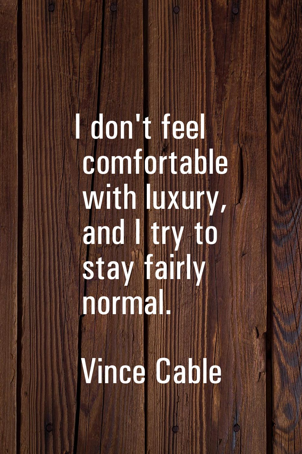 I don't feel comfortable with luxury, and I try to stay fairly normal.