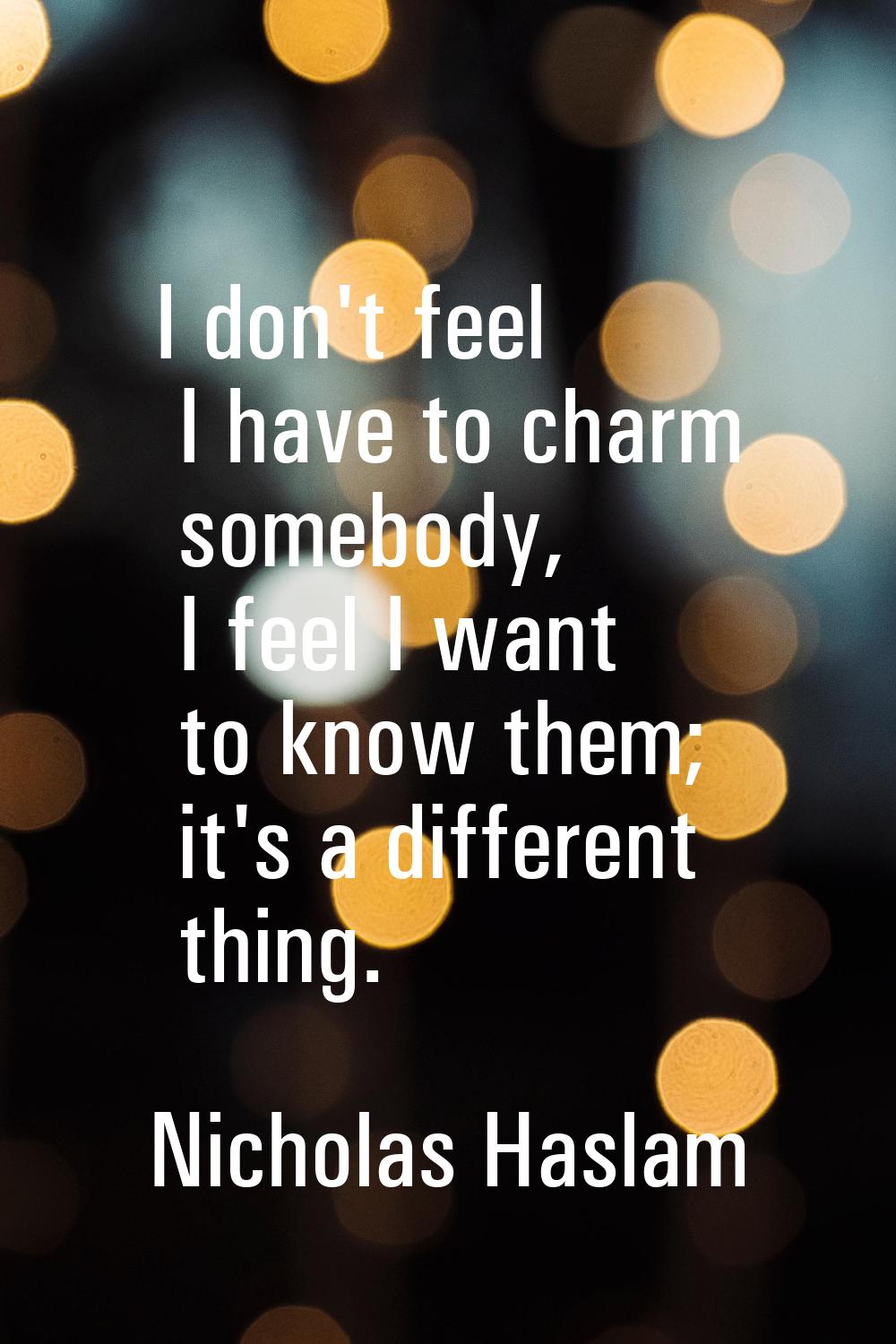 I don't feel I have to charm somebody, I feel I want to know them; it's a different thing.