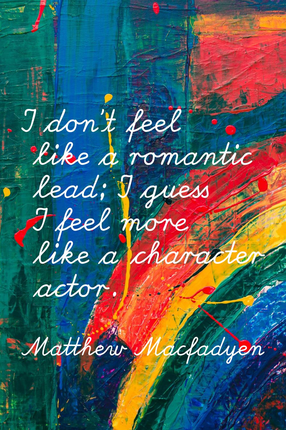 I don't feel like a romantic lead; I guess I feel more like a character actor.