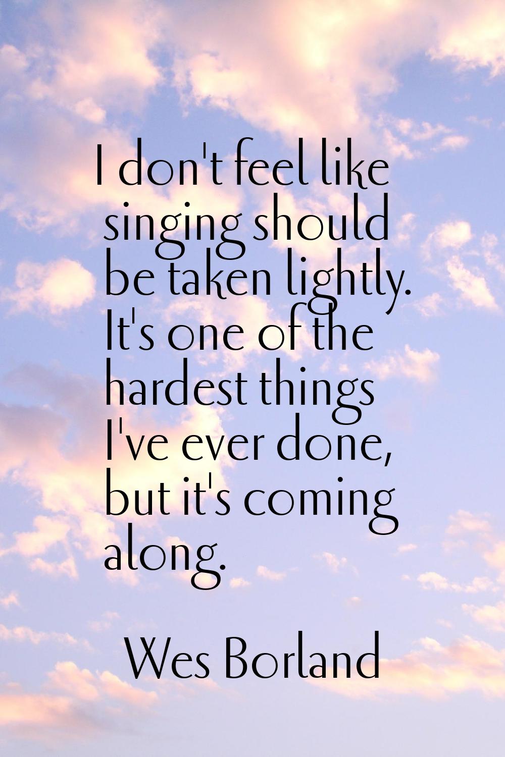 I don't feel like singing should be taken lightly. It's one of the hardest things I've ever done, b