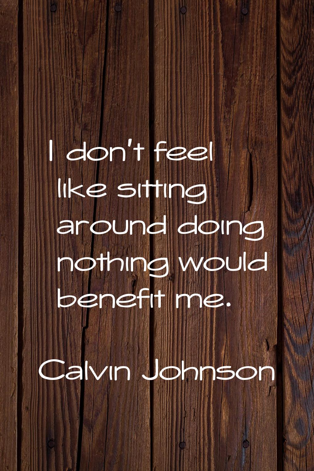 I don't feel like sitting around doing nothing would benefit me.