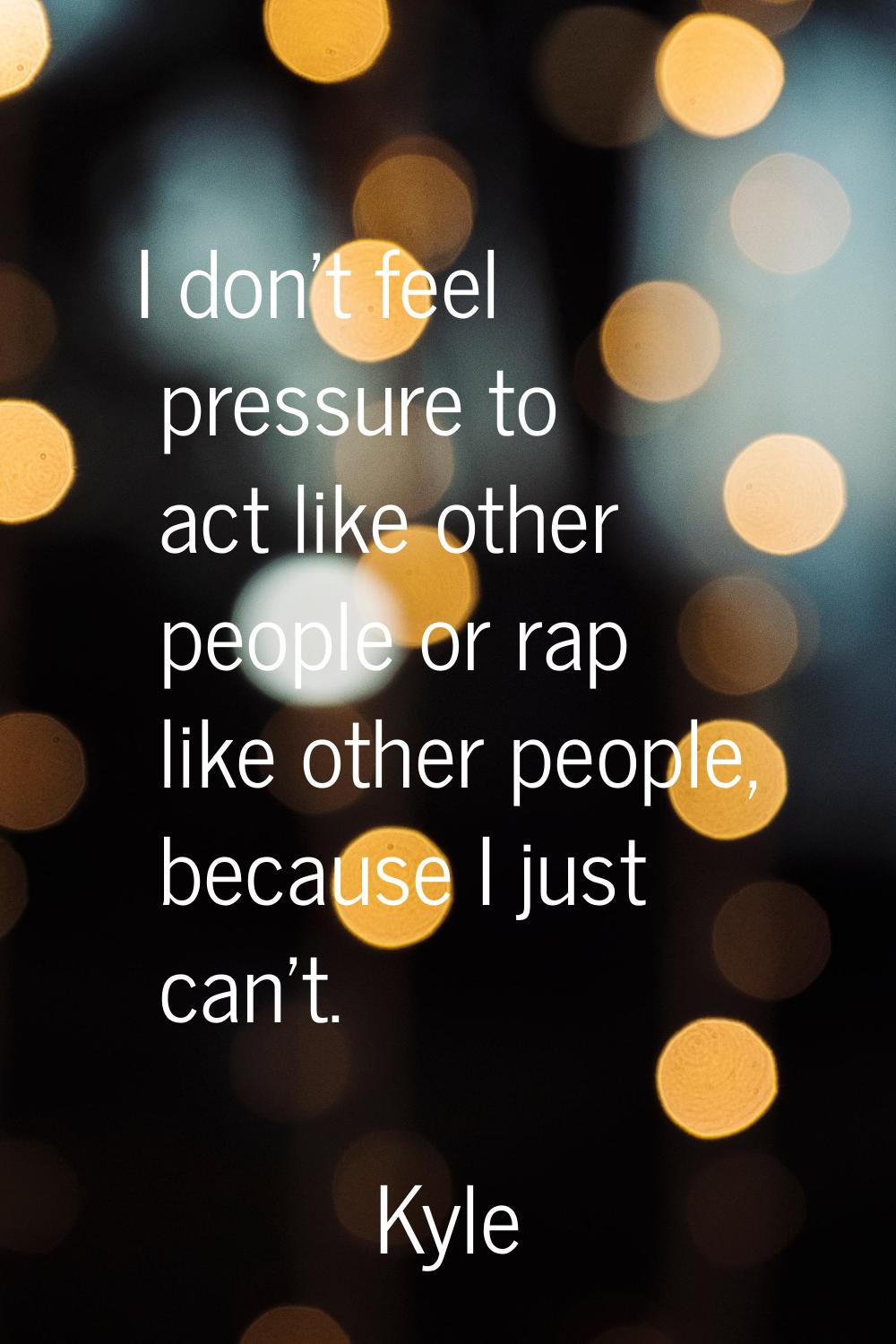 I don't feel pressure to act like other people or rap like other people, because I just can't.