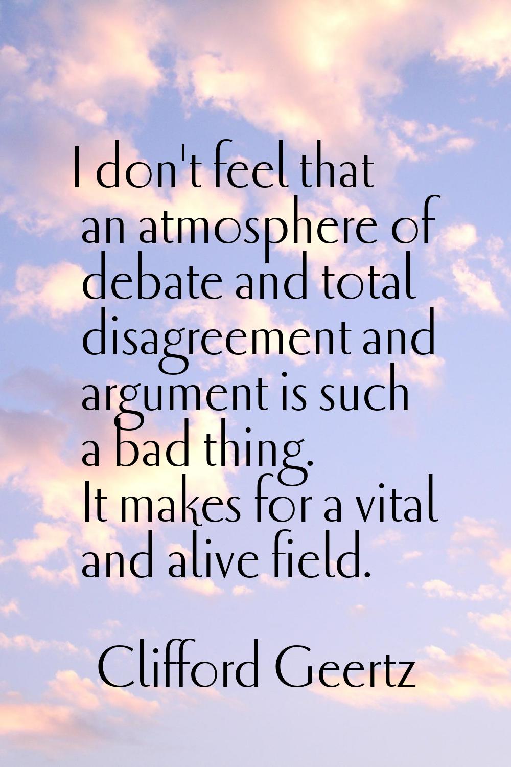 I don't feel that an atmosphere of debate and total disagreement and argument is such a bad thing. 