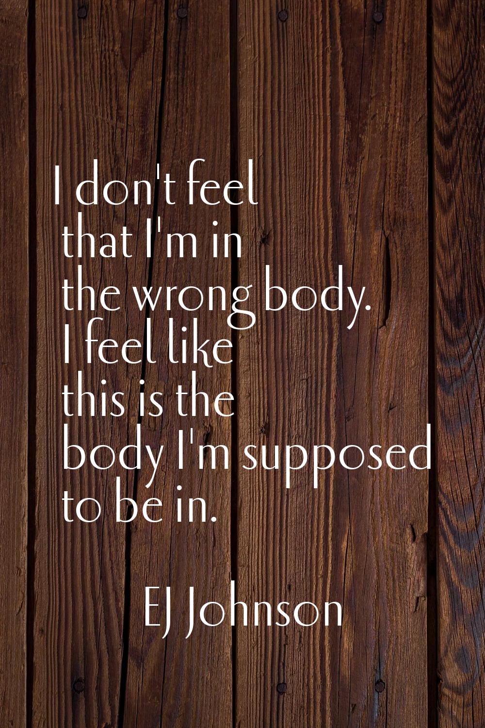 I don't feel that I'm in the wrong body. I feel like this is the body I'm supposed to be in.