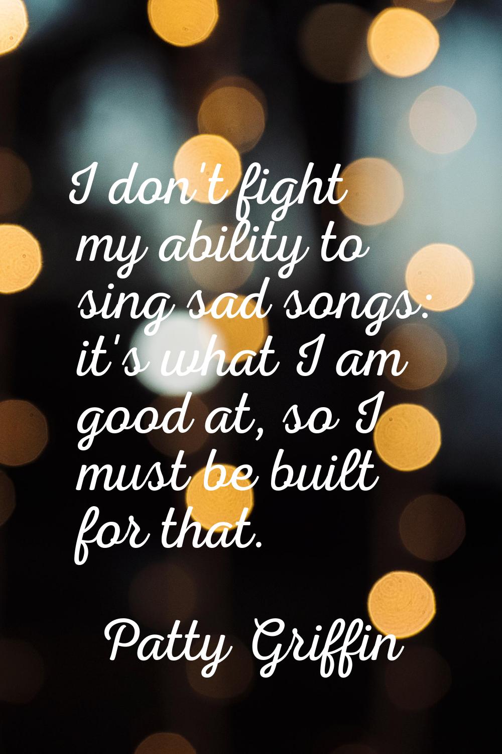 I don't fight my ability to sing sad songs: it's what I am good at, so I must be built for that.