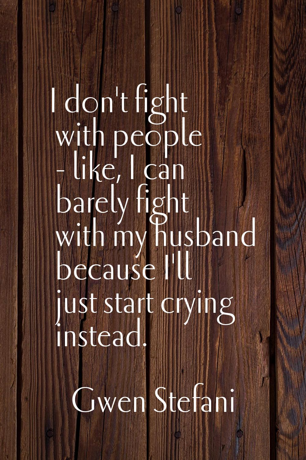 I don't fight with people - like, I can barely fight with my husband because I'll just start crying