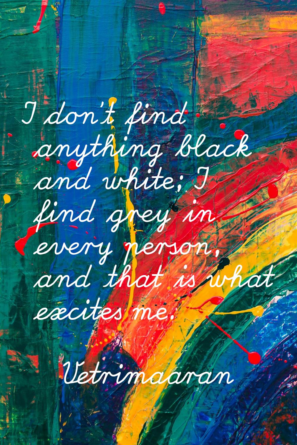 I don't find anything black and white; I find grey in every person, and that is what excites me.