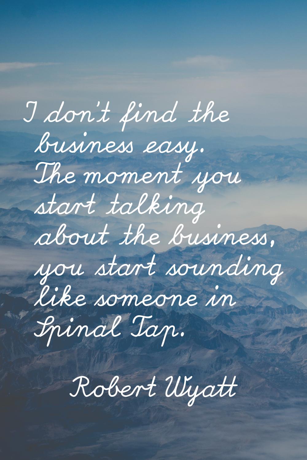 I don't find the business easy. The moment you start talking about the business, you start sounding