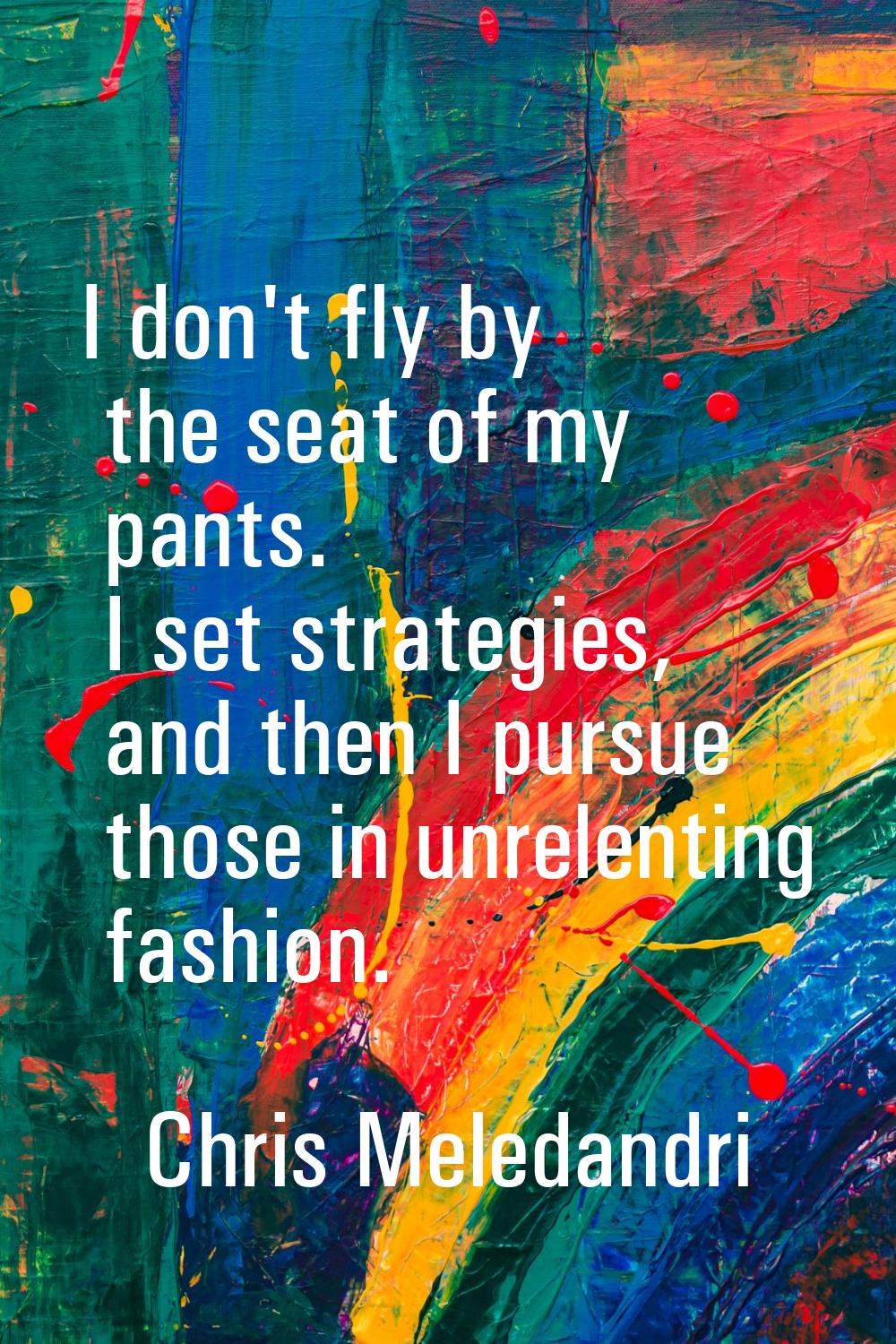 I don't fly by the seat of my pants. I set strategies, and then I pursue those in unrelenting fashi