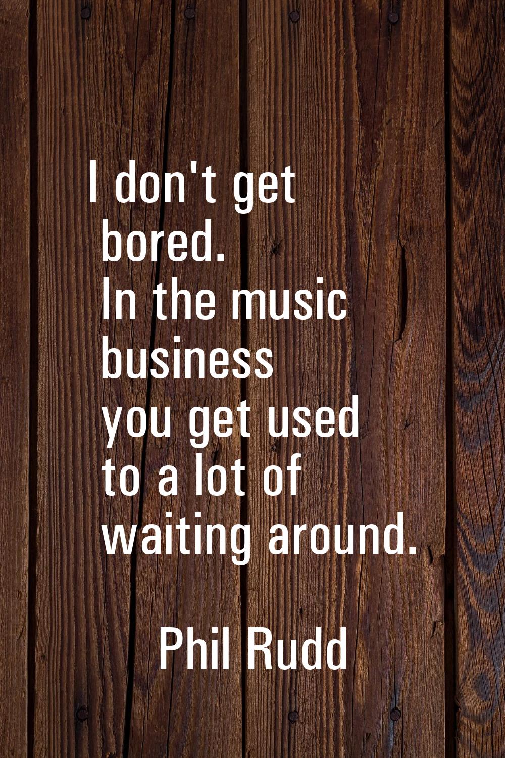 I don't get bored. In the music business you get used to a lot of waiting around.