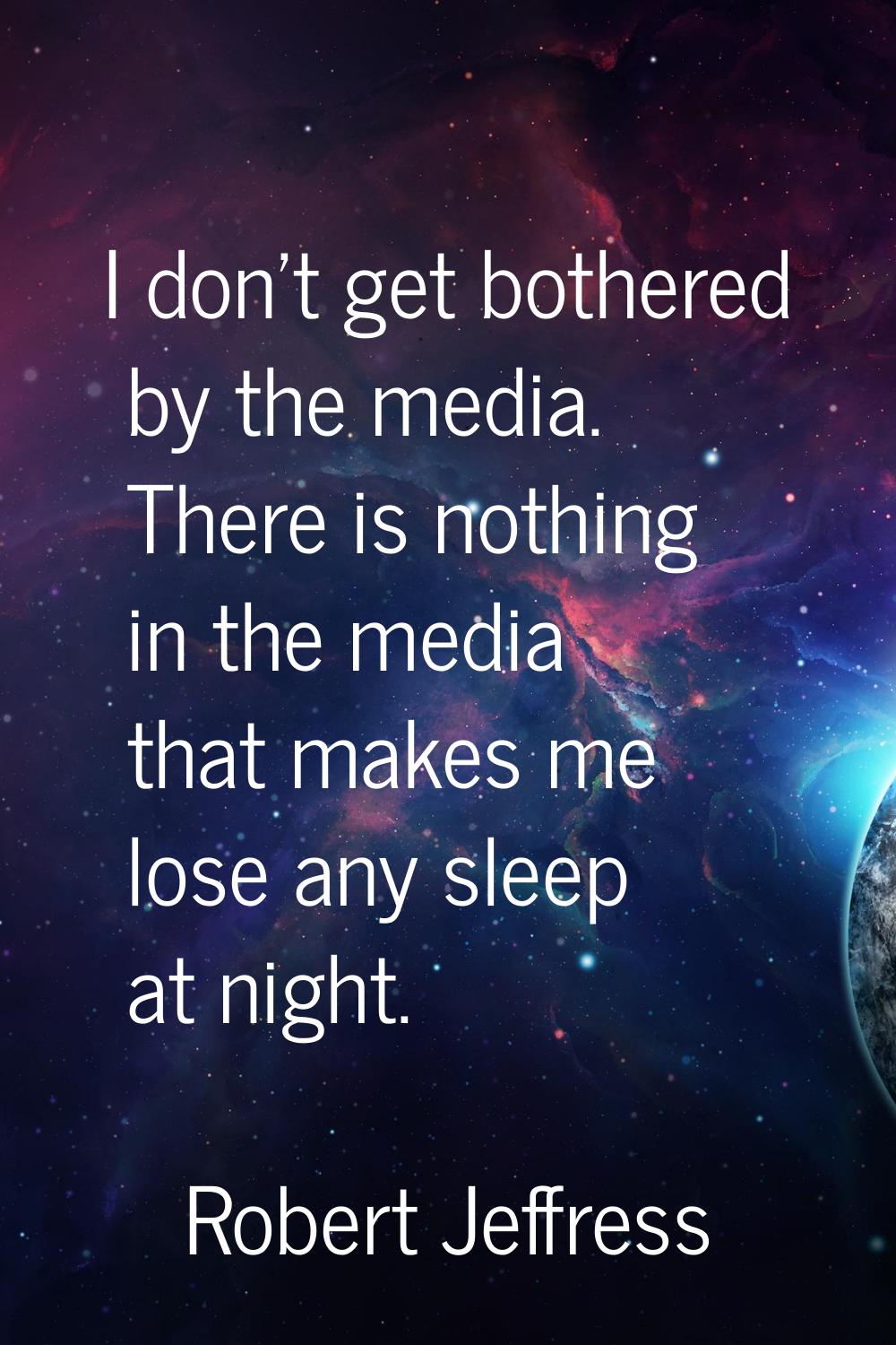 I don't get bothered by the media. There is nothing in the media that makes me lose any sleep at ni