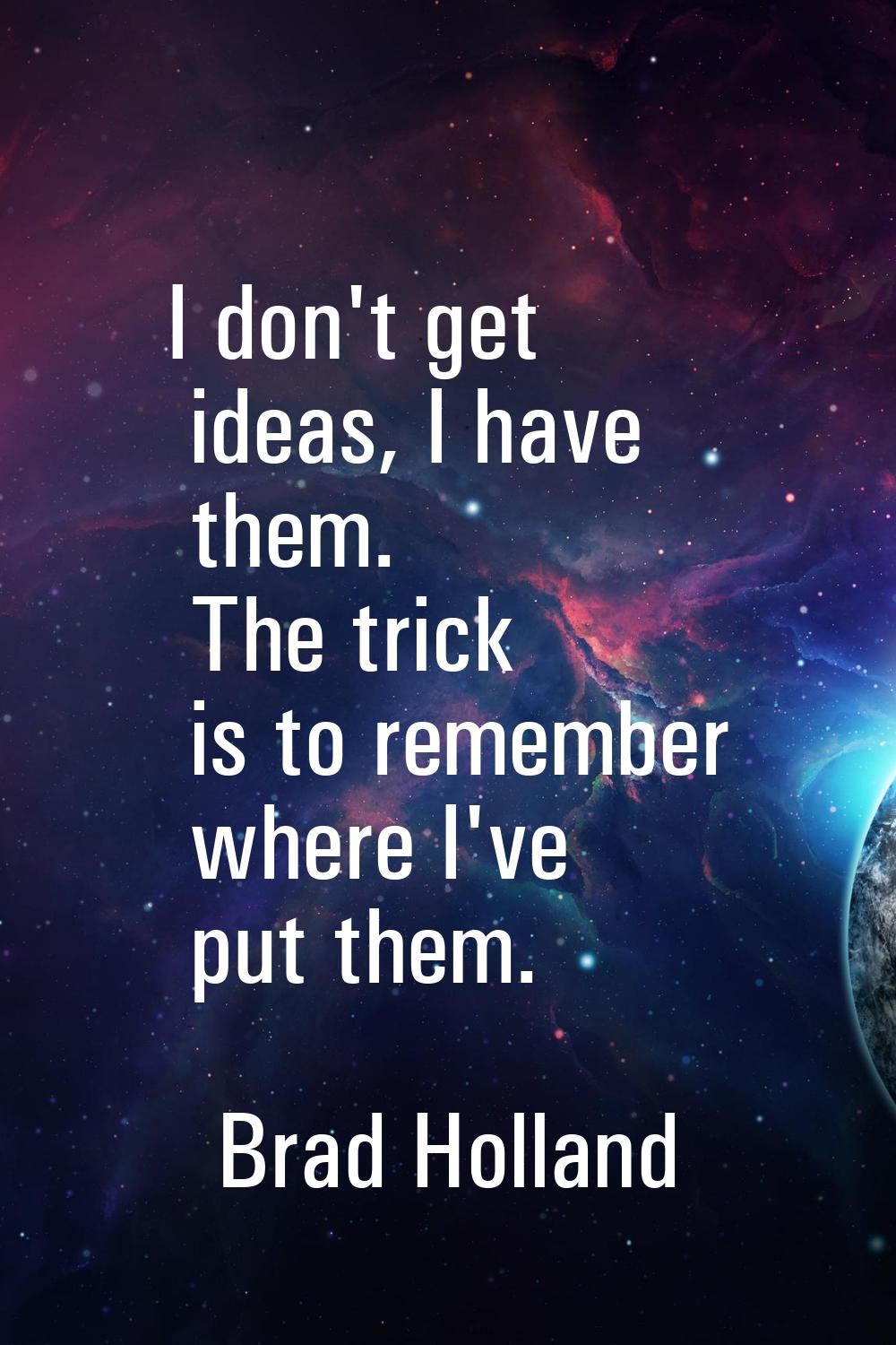 I don't get ideas, I have them. The trick is to remember where I've put them.