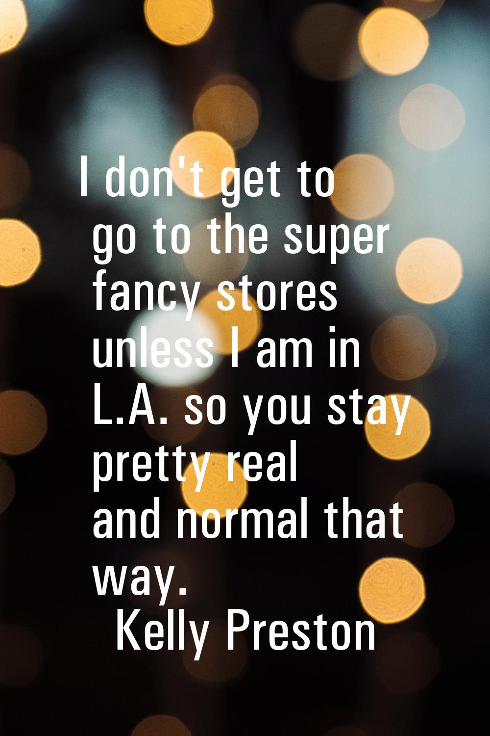 I don't get to go to the super fancy stores unless I am in L.A. so you stay pretty real and normal 