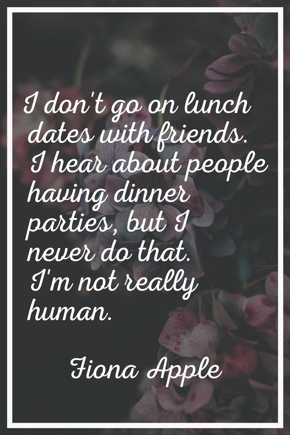 I don't go on lunch dates with friends. I hear about people having dinner parties, but I never do t