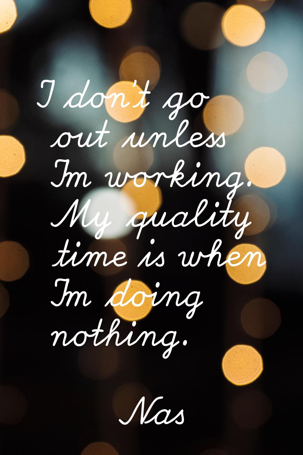 I don't go out unless I'm working. My quality time is when I'm doing nothing.
