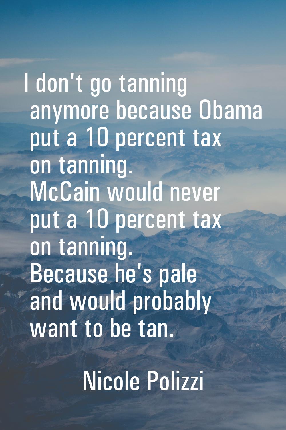 I don't go tanning anymore because Obama put a 10 percent tax on tanning. McCain would never put a 