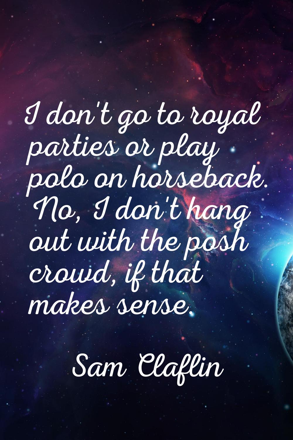 I don't go to royal parties or play polo on horseback. No, I don't hang out with the posh crowd, if