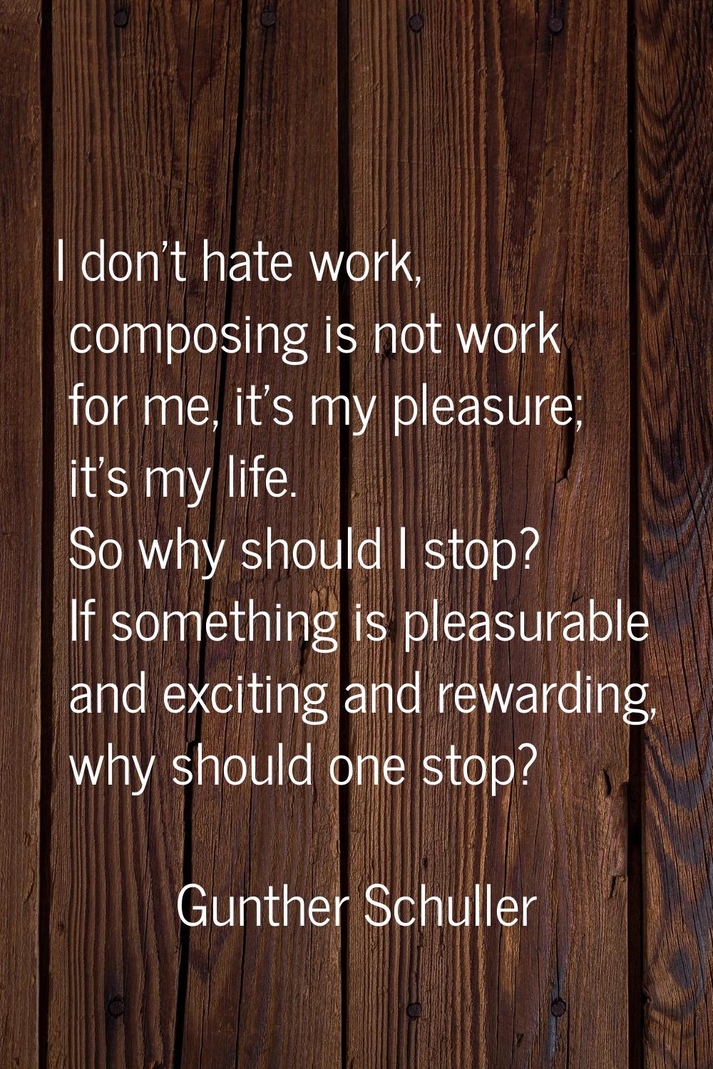 I don't hate work, composing is not work for me, it's my pleasure; it's my life. So why should I st