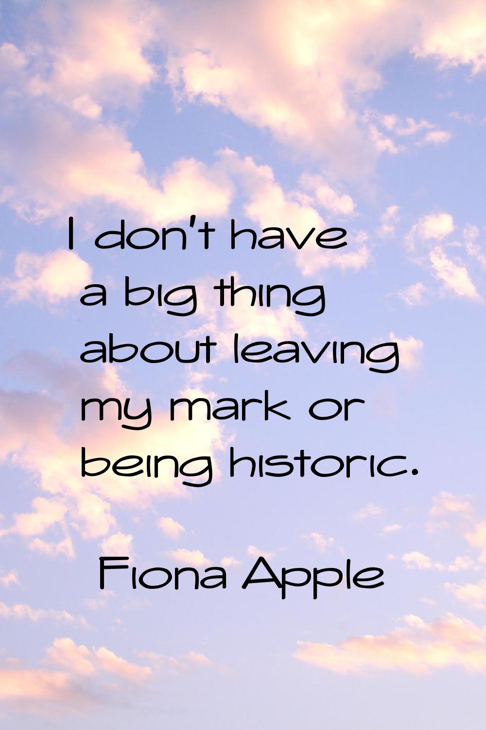 I don't have a big thing about leaving my mark or being historic.