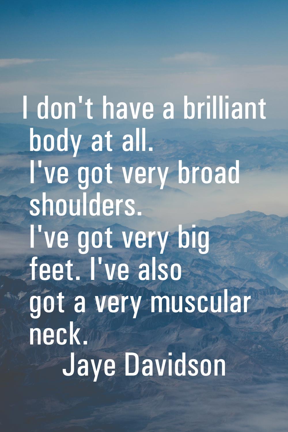I don't have a brilliant body at all. I've got very broad shoulders. I've got very big feet. I've a