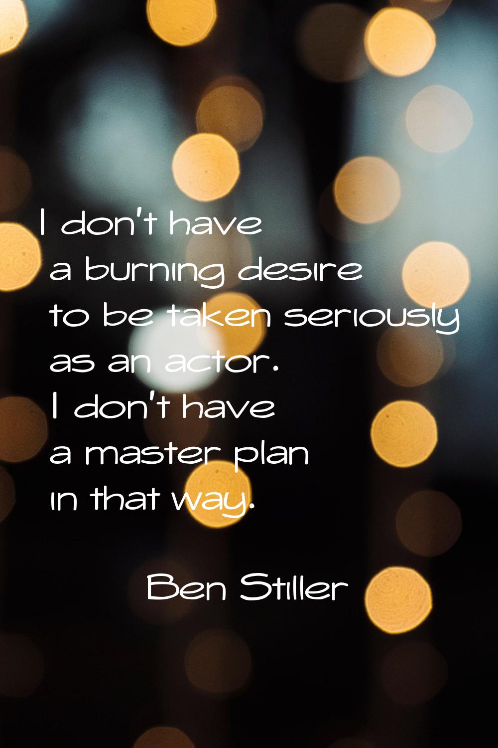 I don't have a burning desire to be taken seriously as an actor. I don't have a master plan in that