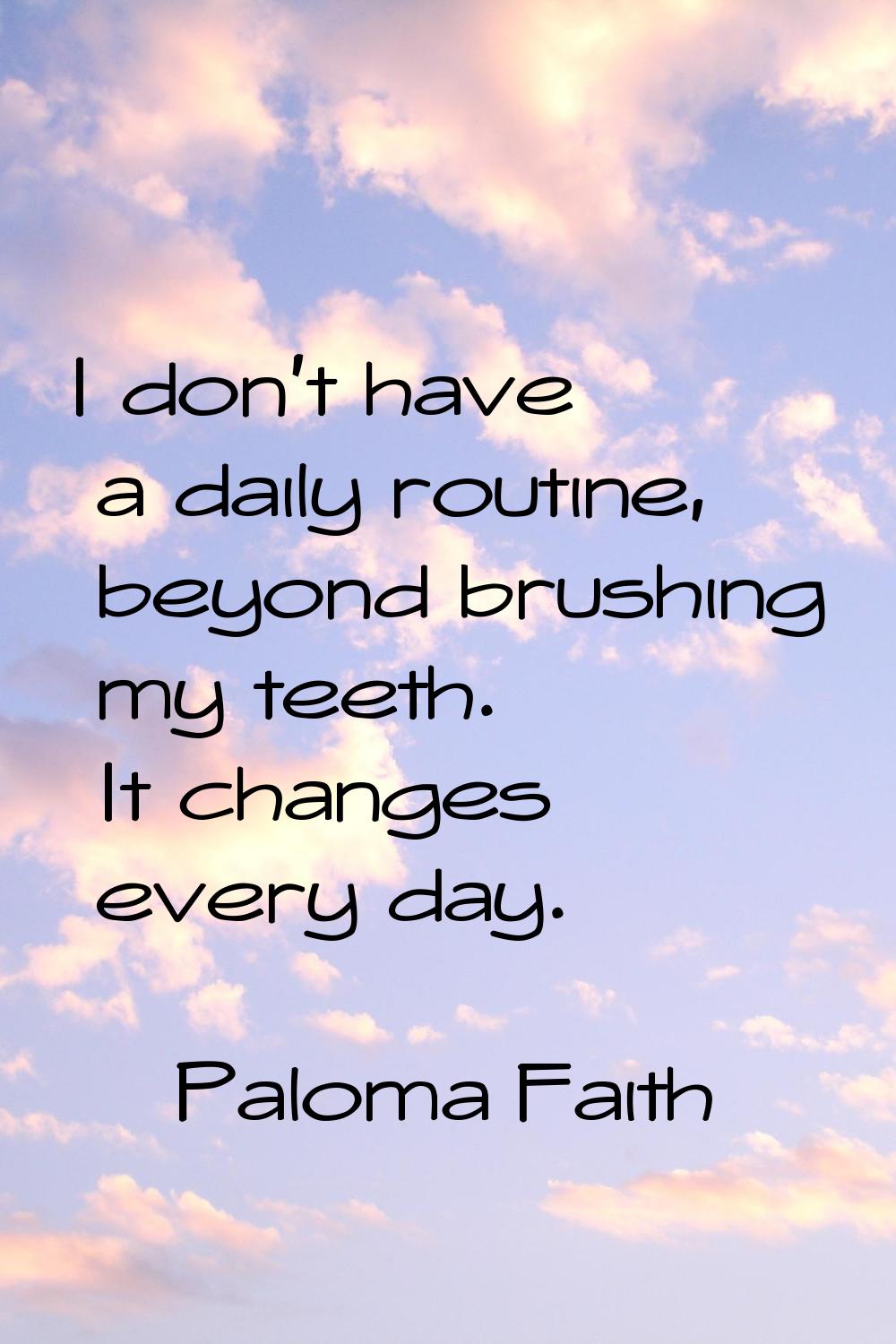 I don't have a daily routine, beyond brushing my teeth. It changes every day.
