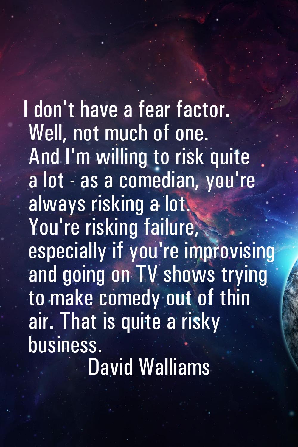 I don't have a fear factor. Well, not much of one. And I'm willing to risk quite a lot - as a comed