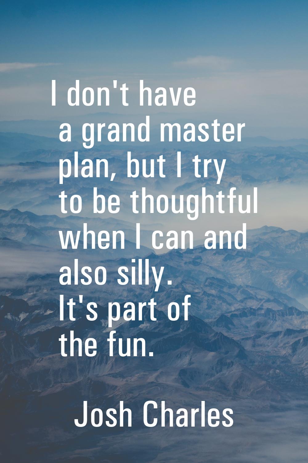 I don't have a grand master plan, but I try to be thoughtful when I can and also silly. It's part o