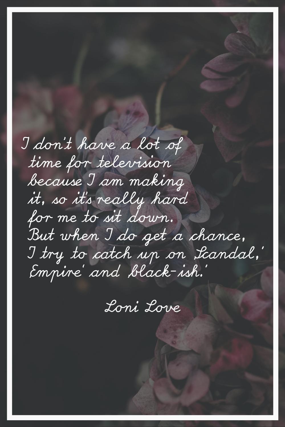 I don't have a lot of time for television because I am making it, so it's really hard for me to sit