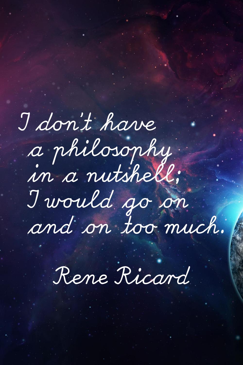 I don't have a philosophy in a nutshell; I would go on and on too much.