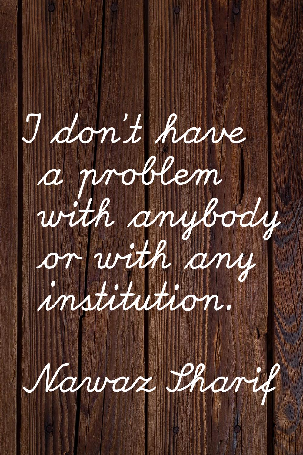 I don't have a problem with anybody or with any institution.