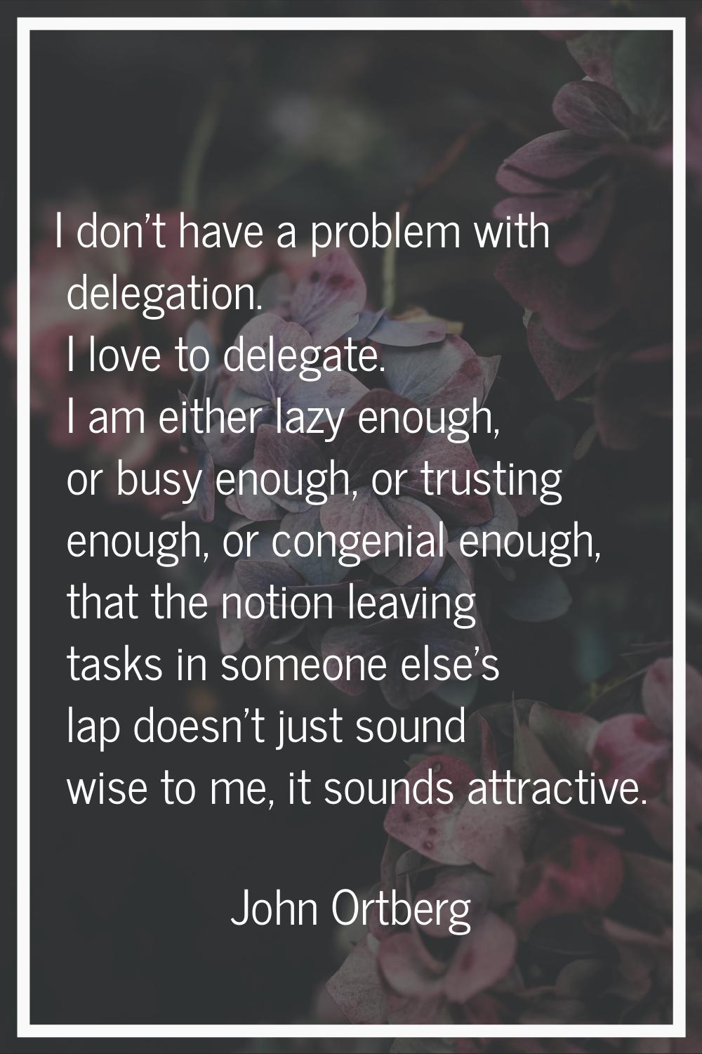 I don't have a problem with delegation. I love to delegate. I am either lazy enough, or busy enough