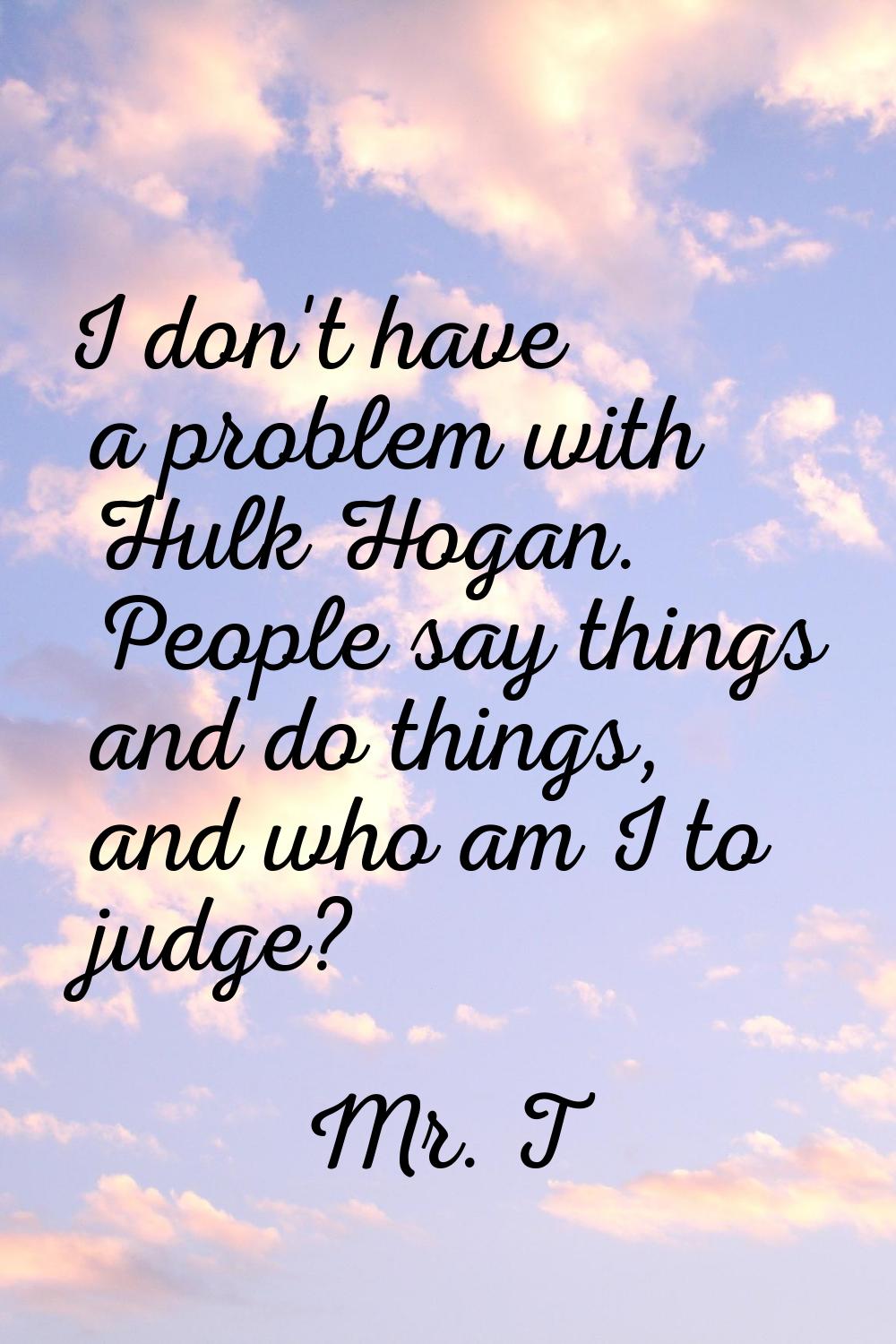 I don't have a problem with Hulk Hogan. People say things and do things, and who am I to judge?
