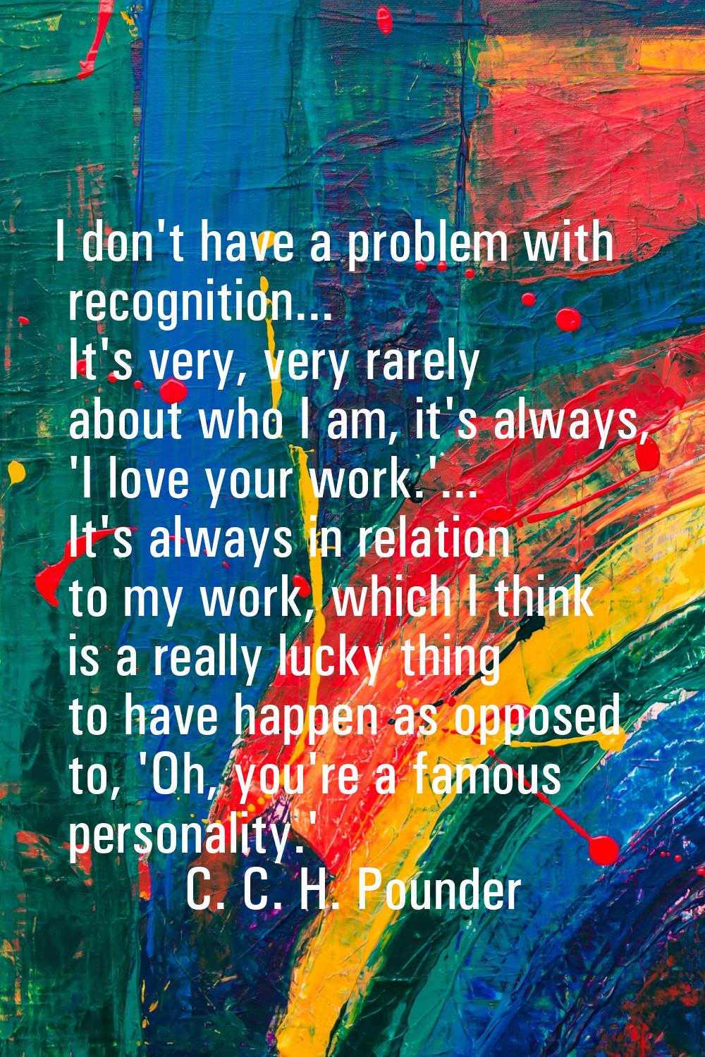 I don't have a problem with recognition... It's very, very rarely about who I am, it's always, 'I l