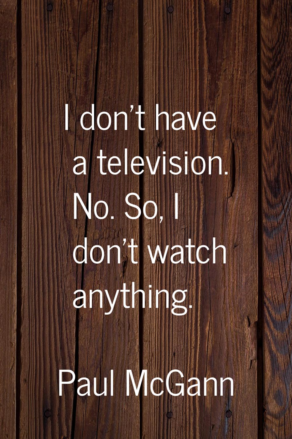 I don't have a television. No. So, I don't watch anything.