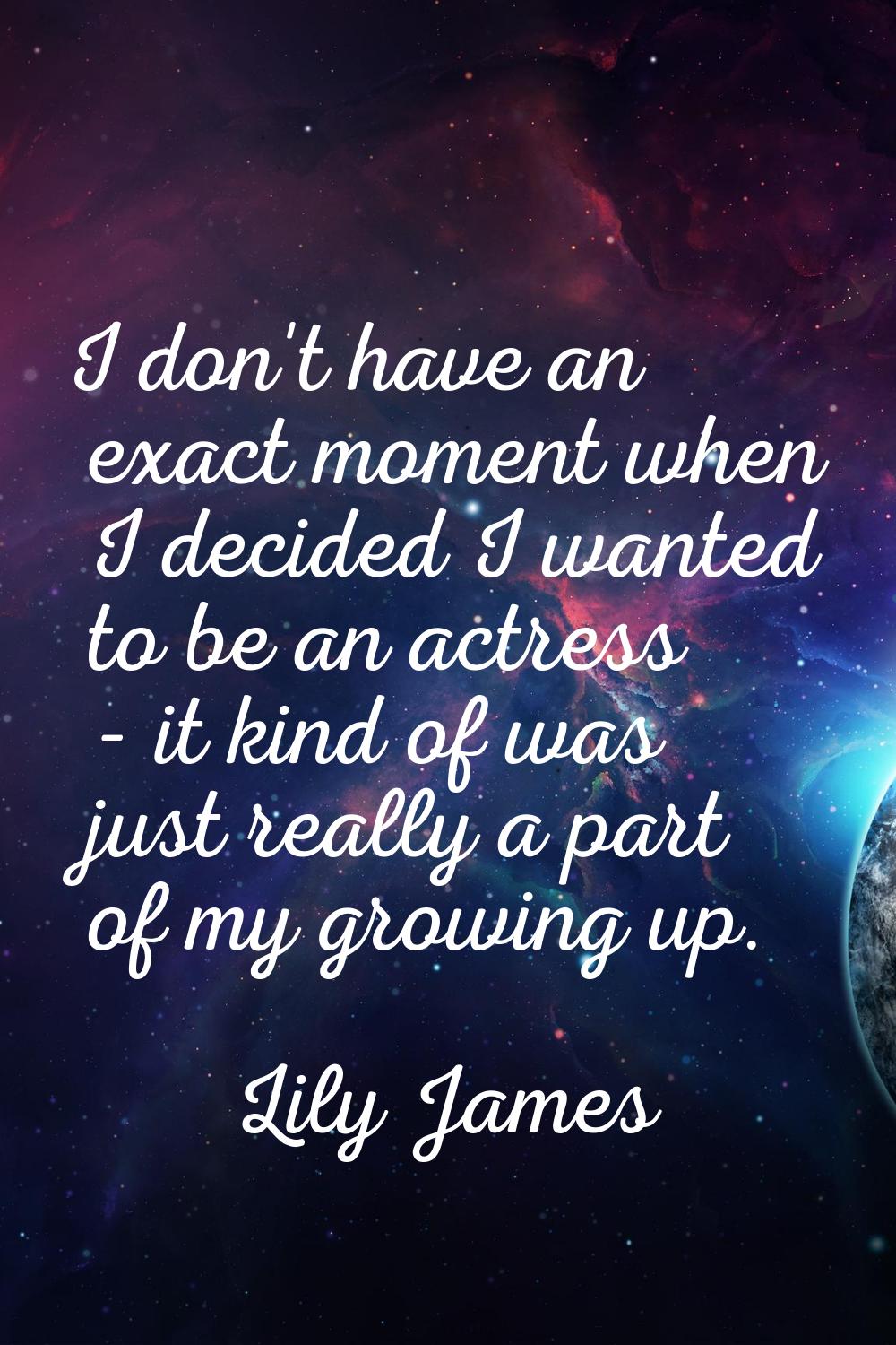 I don't have an exact moment when I decided I wanted to be an actress - it kind of was just really 