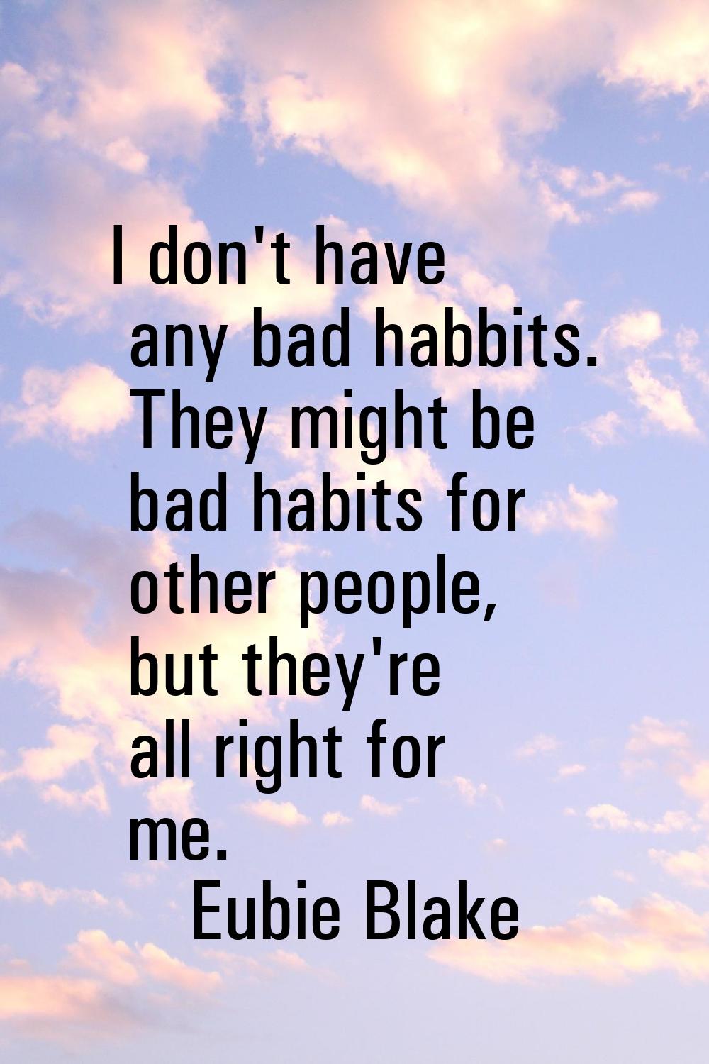 I don't have any bad habbits. They might be bad habits for other people, but they're all right for 