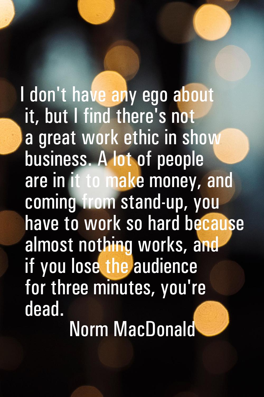 I don't have any ego about it, but I find there's not a great work ethic in show business. A lot of