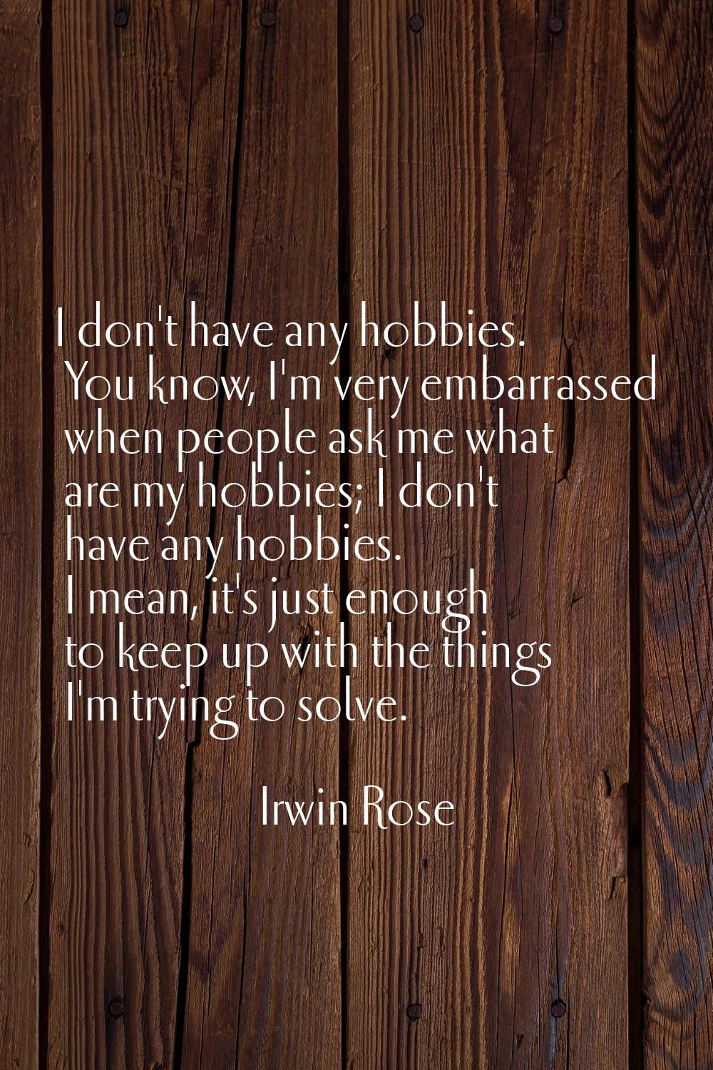 I don't have any hobbies. You know, I'm very embarrassed when people ask me what are my hobbies; I 