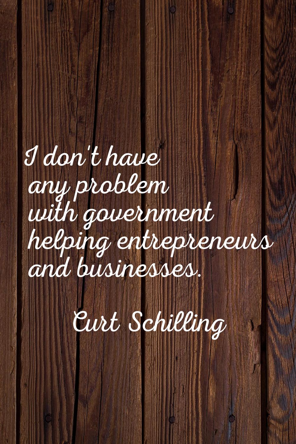 I don't have any problem with government helping entrepreneurs and businesses.