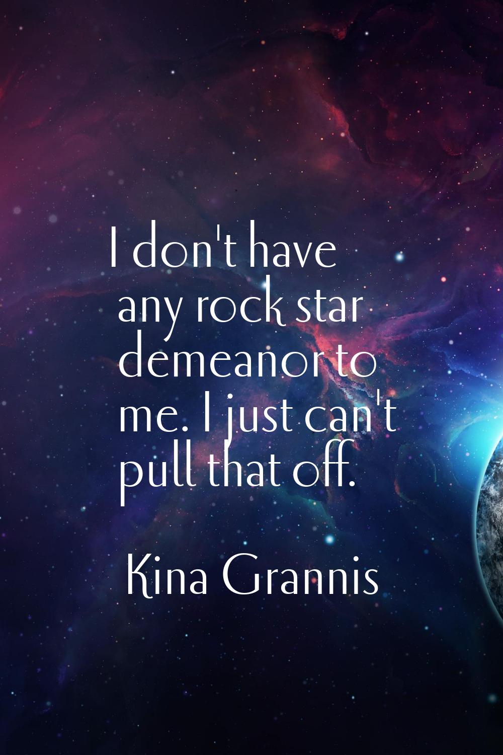 I don't have any rock star demeanor to me. I just can't pull that off.