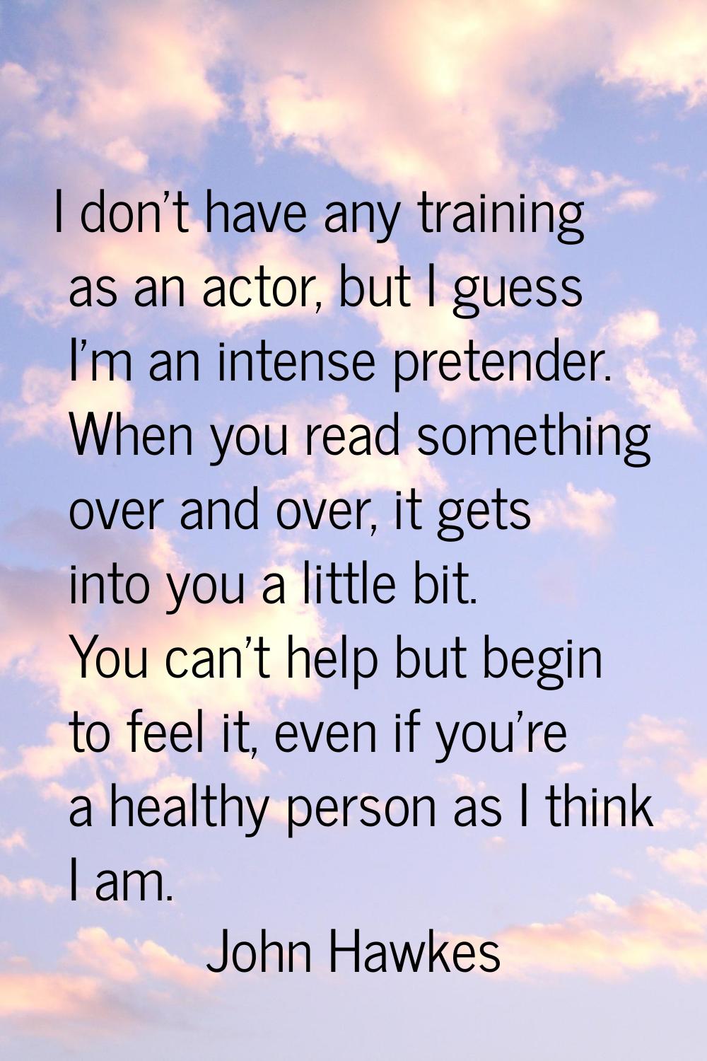 I don't have any training as an actor, but I guess I'm an intense pretender. When you read somethin
