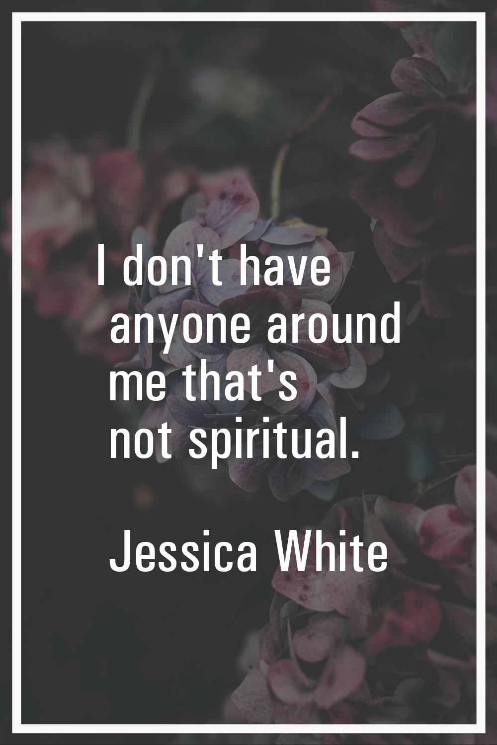 I don't have anyone around me that's not spiritual.