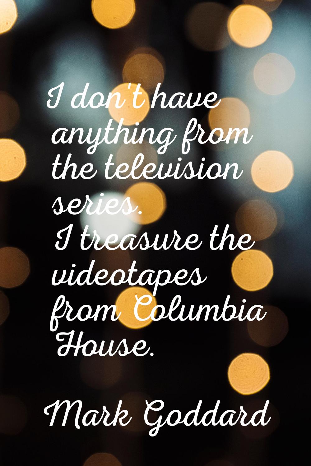 I don't have anything from the television series. I treasure the videotapes from Columbia House.