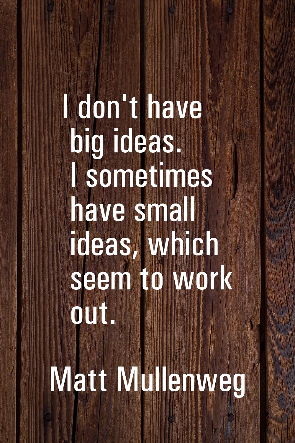 I don't have big ideas. I sometimes have small ideas, which seem to work out.