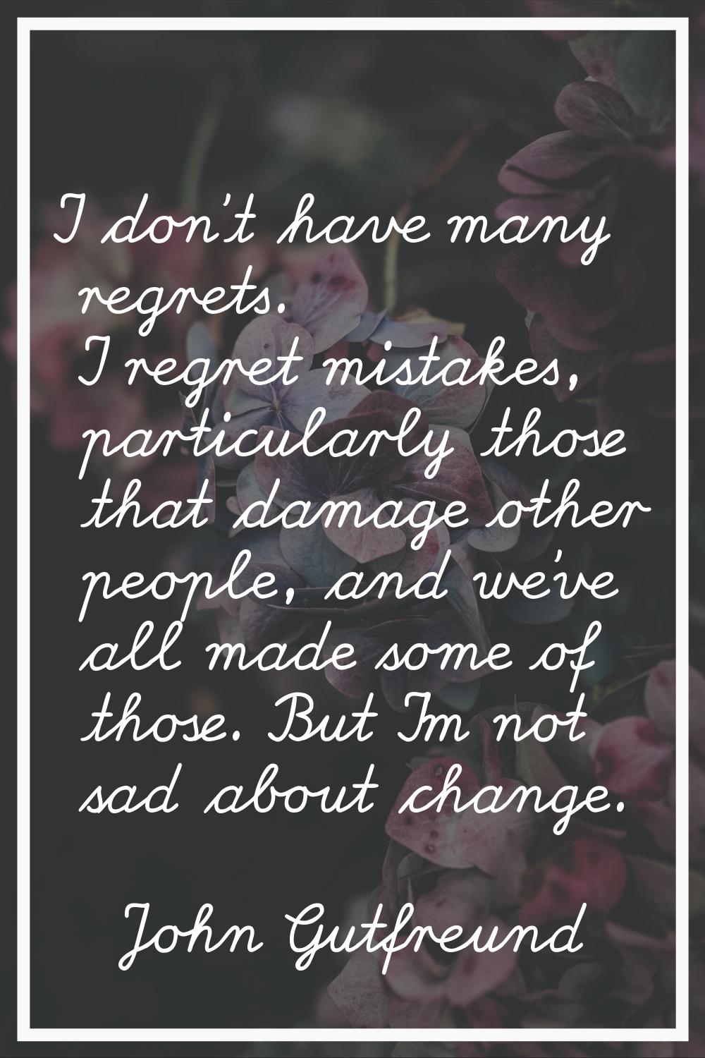I don't have many regrets. I regret mistakes, particularly those that damage other people, and we'v