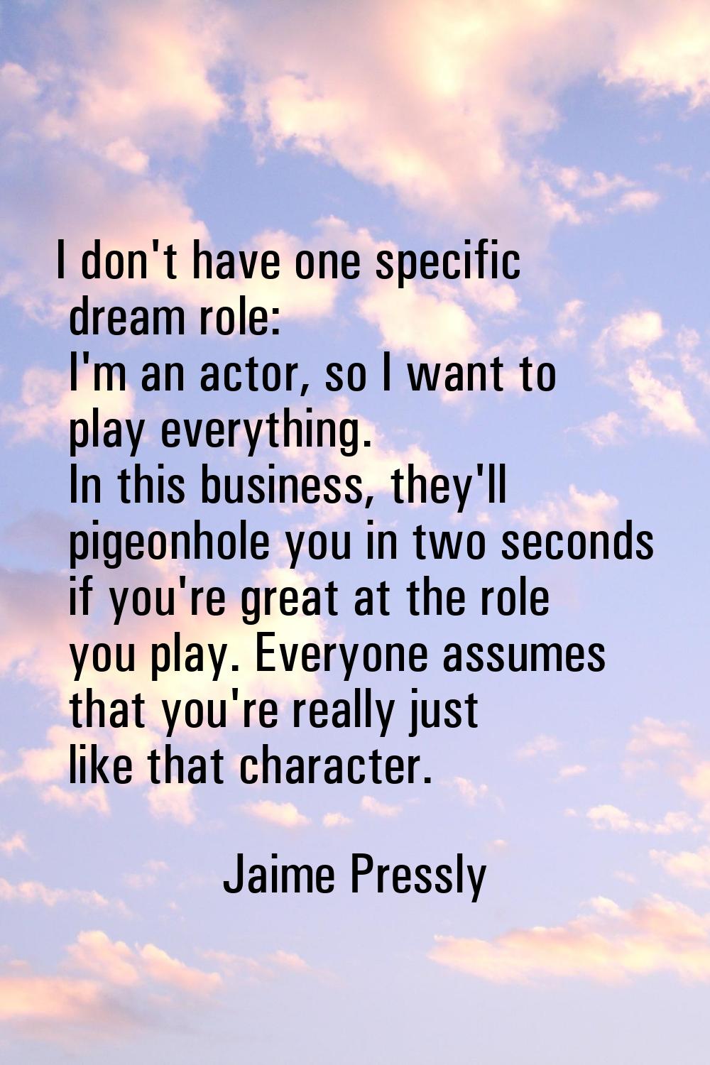 I don't have one specific dream role: I'm an actor, so I want to play everything. In this business,
