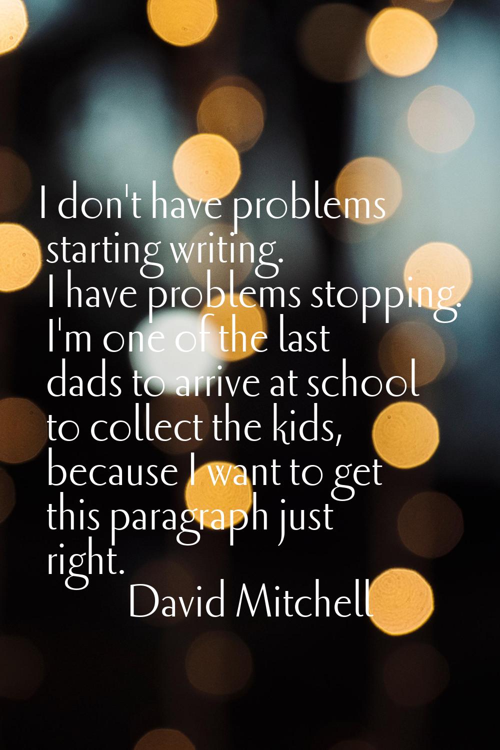 I don't have problems starting writing. I have problems stopping. I'm one of the last dads to arriv